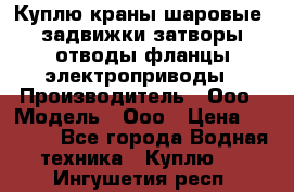 Куплю краны шаровые  задвижки затворы отводы фланцы электроприводы › Производитель ­ Ооо › Модель ­ Ооо › Цена ­ 2 000 - Все города Водная техника » Куплю   . Ингушетия респ.